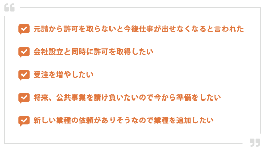 元請から許可を取らないと今後仕事が出せなくなると言われた会社設立と同時に許可を取得したい受注を増やしたい将来、公共事業を請け負いたいので今から準備したい新しい業種の依頼がありそうなので業種を追加したい